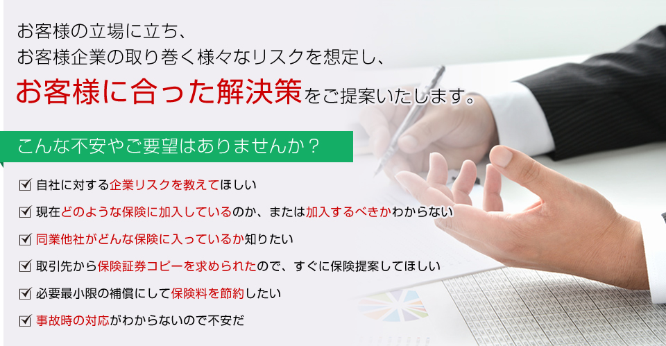 お客様の立場に立ち、お客様企業の取り巻く様々なリスクを想定し、お客様に合った解決策をご提案いたします。